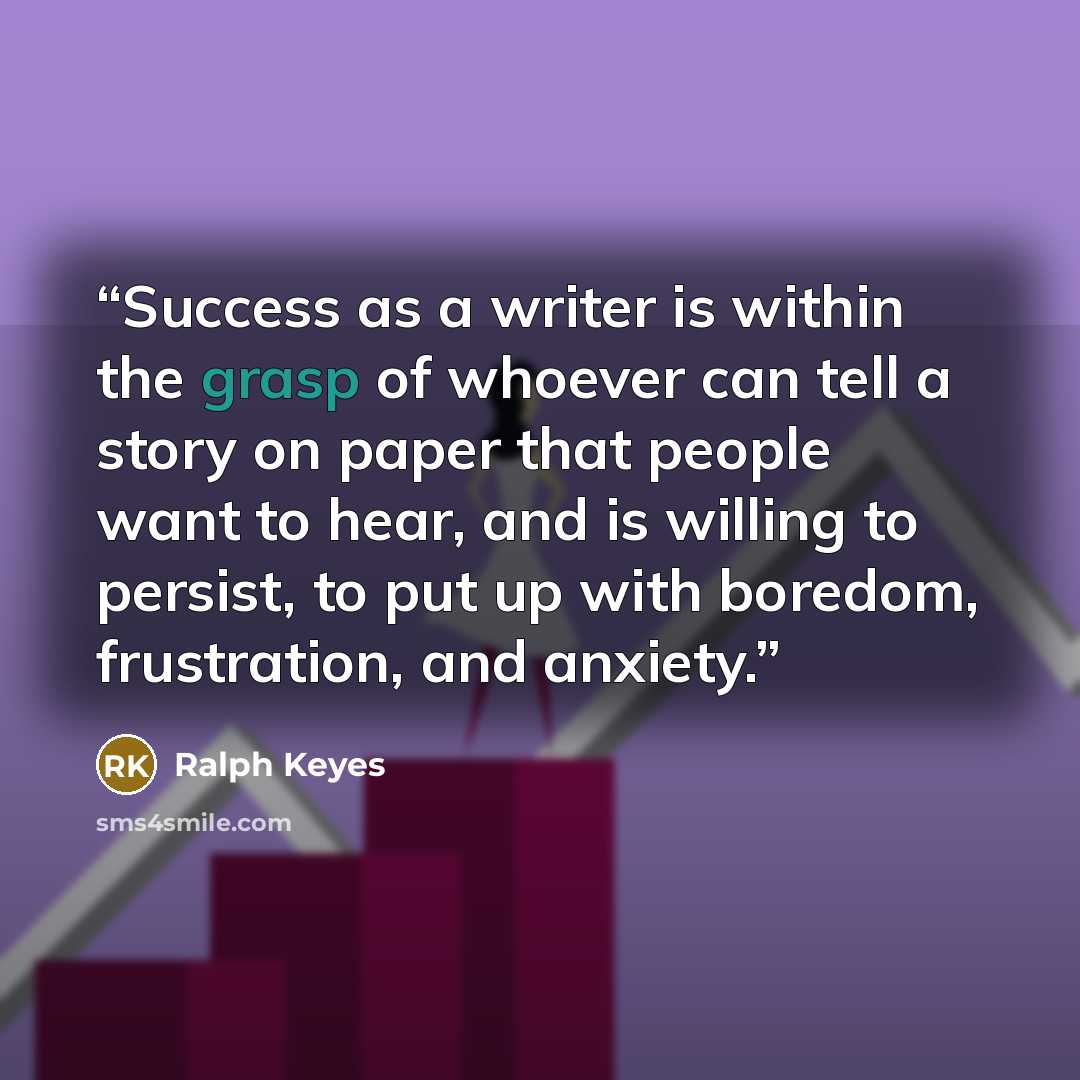 “Success as a writer is within the grasp of whoever can tell a story on paper that people want to hear, and is willing to persist, to put up with boredom, frustration, and anxiety.” quote by Ralph Keyes