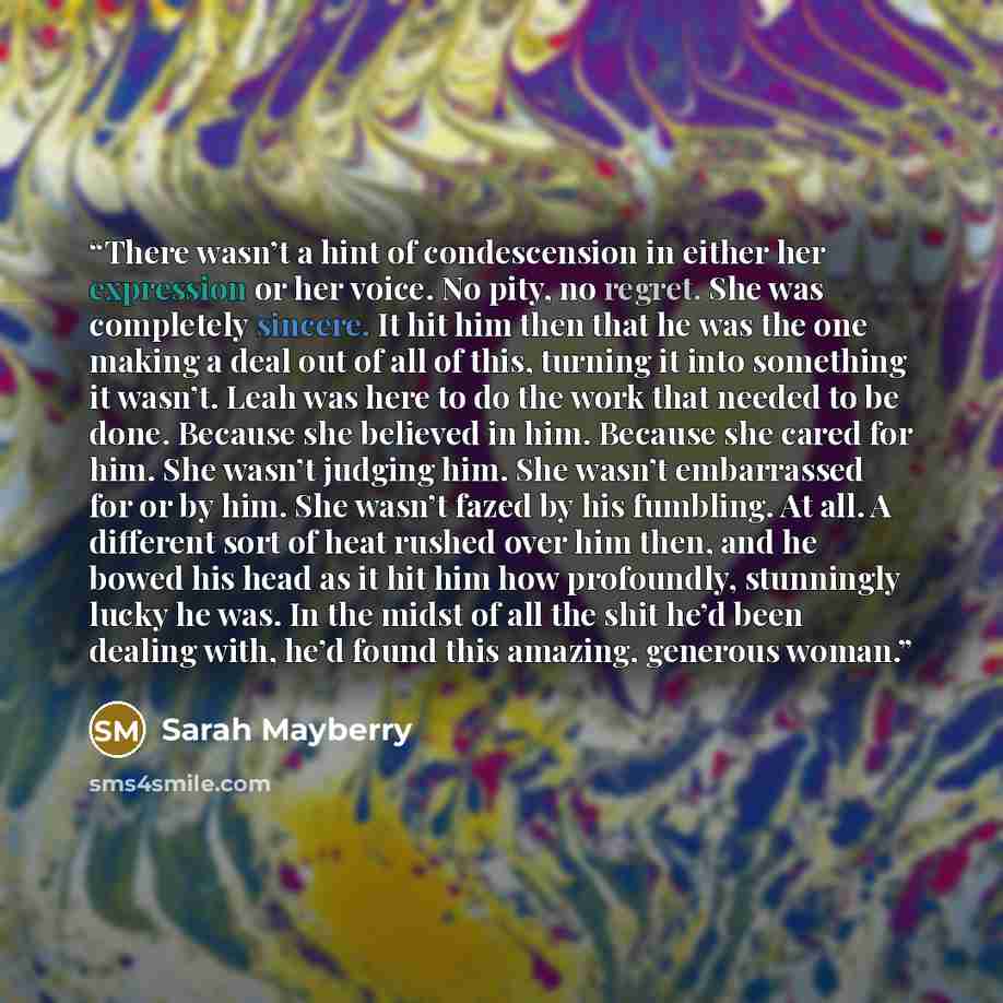 “There wasn’t a hint of condescension in either her expression or her voice. No pity, no regret. She was completely sincere. It hit him then that he was the one making a deal out of all of this, turning it into something it wasn’t. Leah was here to do the work that needed to be done. Because she…” quote by Sarah Mayberry