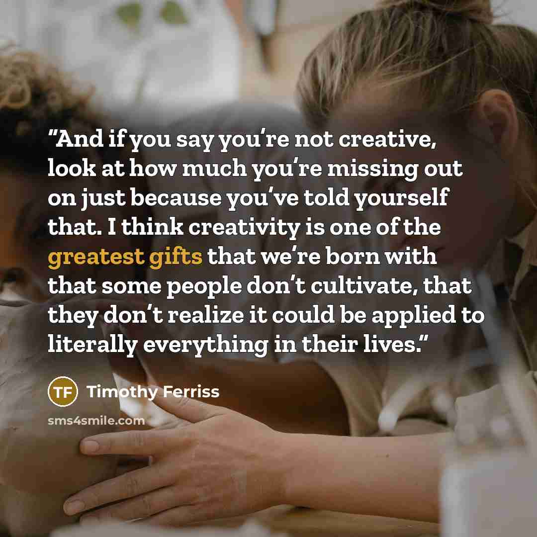 “And if you say you’re not creative, look at how much you’re missing out on just because you’ve told yourself that. I think creativity is one of the greatest gifts that we’re born with that some people don’t cultivate, that they don’t realize it could be applied to literally everything in their…” quote by Timothy Ferriss