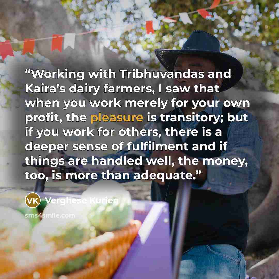 “Working with Tribhuvandas and Kaira’s dairy farmers, I saw that when you work merely for your own profit, the pleasure is transitory; but if you work for others, there is a deeper sense of fulfilment and if things are handled well, the money, too, is more than adequate.” quote by Verghese Kurien