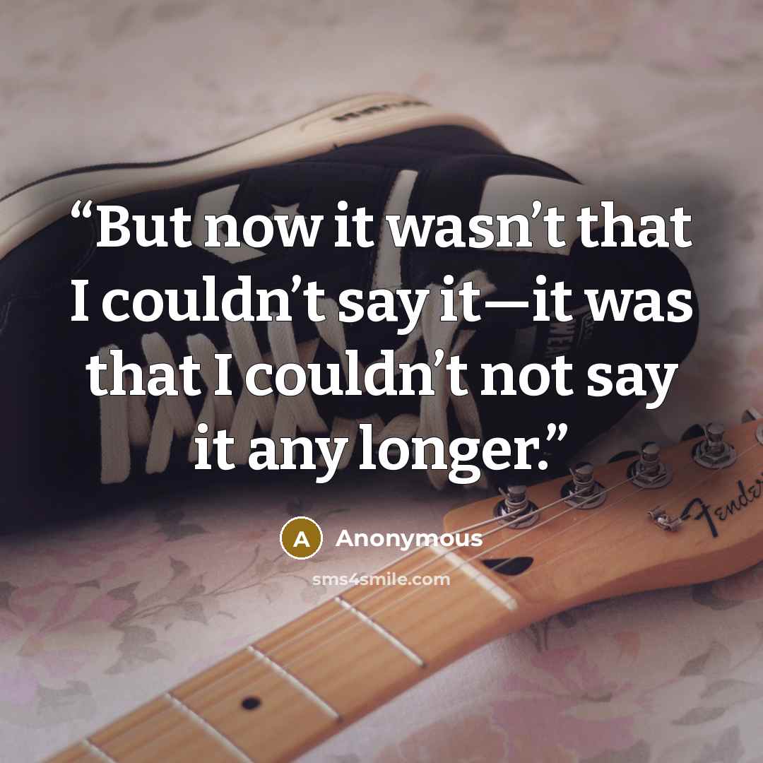 “But now it wasn’t that I couldn’t say it—it was that I couldn’t not say it any longer.” quote by Anonymous