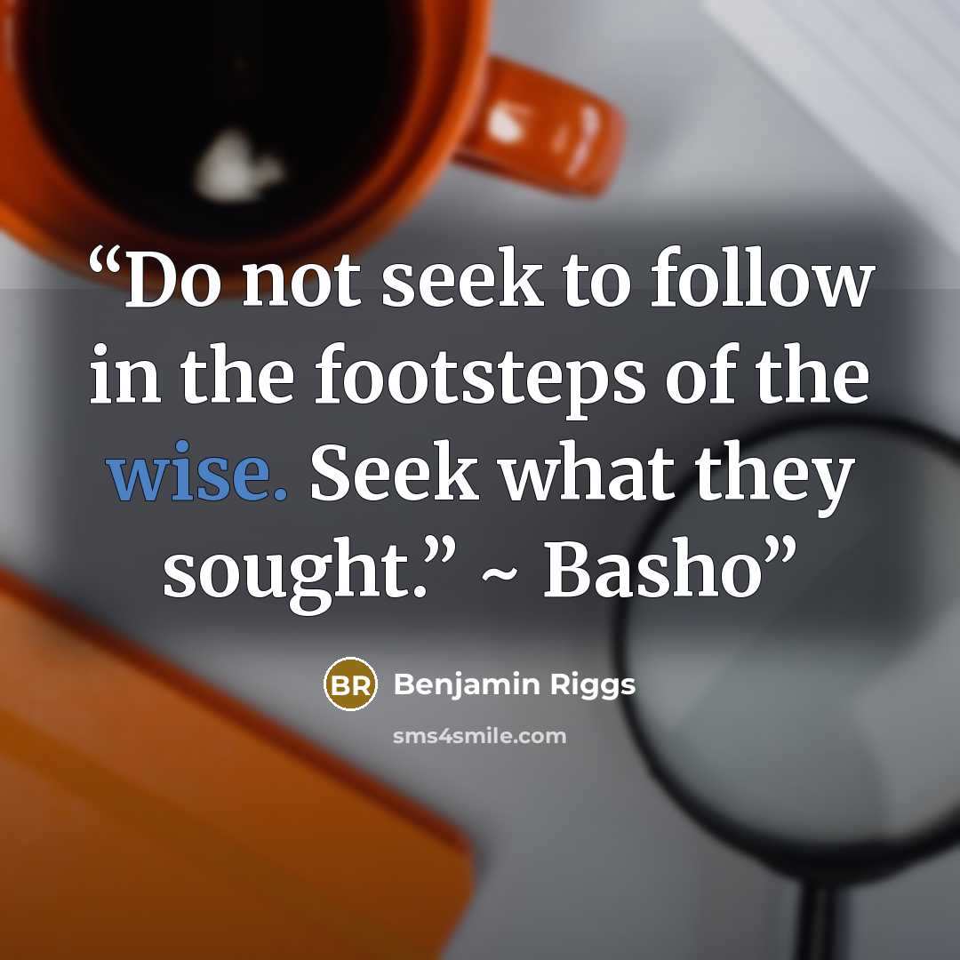 “Do not seek to follow in the footsteps of the wise. Seek what they sought.” ~ Basho” quote by Benjamin Riggs