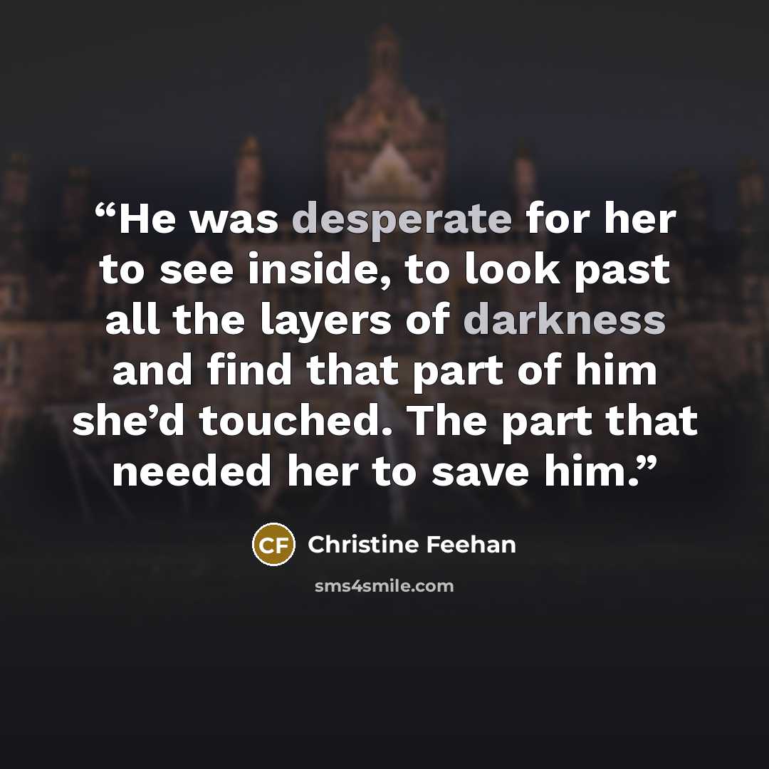 “He was desperate for her to see inside, to look past all the layers of darkness and find that part of him she’d touched. The part that needed her to save him.” quote by Christine Feehan