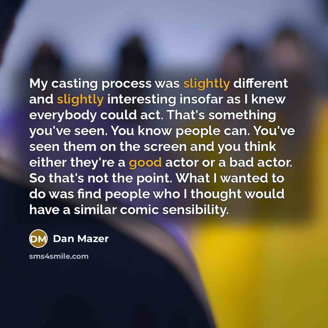 “My casting process was slightly different and slightly interesting insofar as I knew everybody could act. That's something you've seen. You know people can. You've seen them on the screen and you think either they're a good actor or a bad actor. So that's not the point. What I wanted to do was…” quote by Dan Mazer