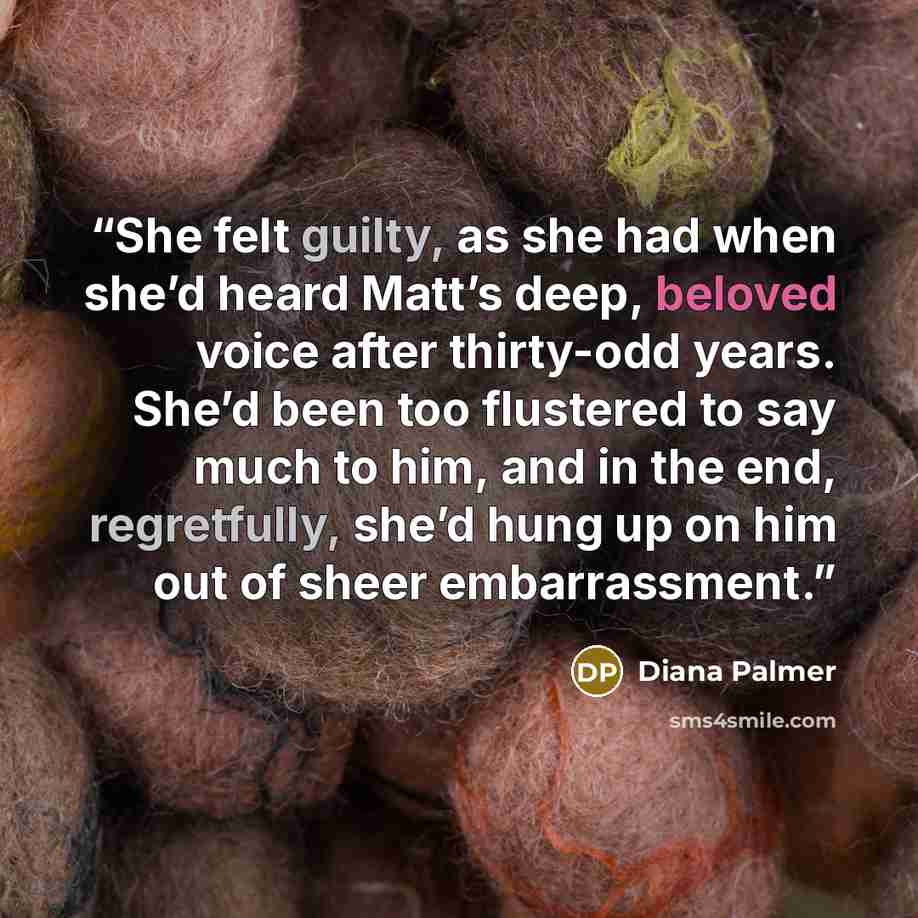 “She felt guilty, as she had when she’d heard Matt’s deep, beloved voice after thirty-odd years. She’d been too flustered to say much to him, and in the end, regretfully, she’d hung up on him out of sheer embarrassment.” quote by Diana Palmer