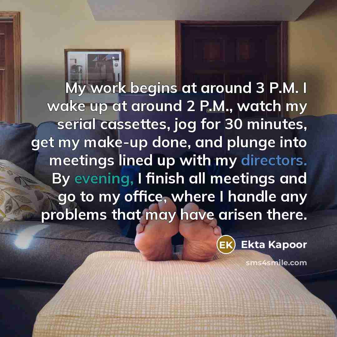 “My work begins at around 3 P.M. I wake up at around 2 P.M., watch my serial cassettes, jog for 30 minutes, get my make-up done, and plunge into meetings lined up with my directors. By evening, I finish all meetings and go to my office, where I handle any problems that may have arisen there.” quote by Ekta Kapoor