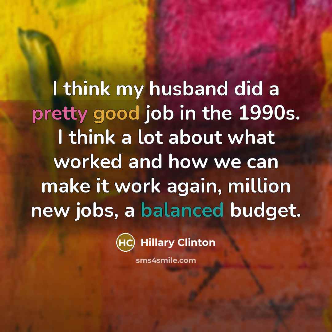 “I think my husband did a pretty good job in the 1990s. I think a lot about what worked and how we can make it work again, million new jobs, a balanced budget.” quote by Hillary Clinton