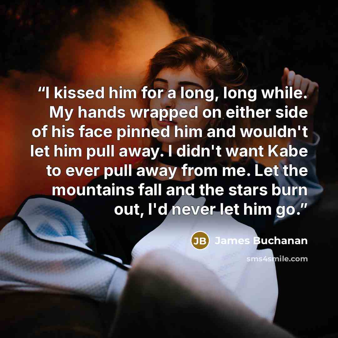 “I kissed him for a long, long while. My hands wrapped on either side of his face pinned him and wouldn't let him pull away. I didn't want Kabe to ever pull away from me. Let the mountains fall and the stars burn out, I'd never let him go.” quote by James Buchanan