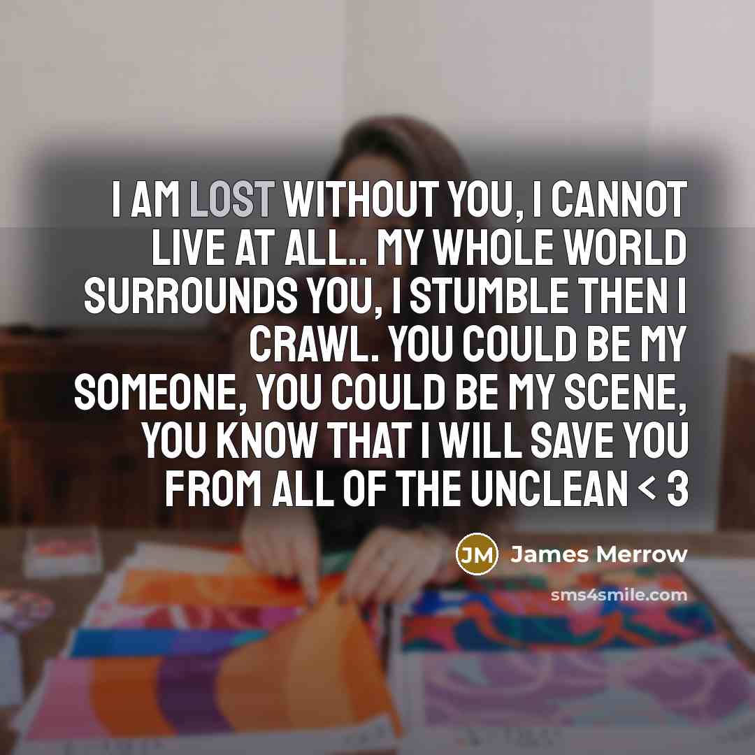 “I am lost without you, I cannot live at all.. My whole world surrounds you, I stumble then I crawl. You could be my someone, you could be my scene, you know that I will save you from all of the unclean < 3” quote by James Merrow