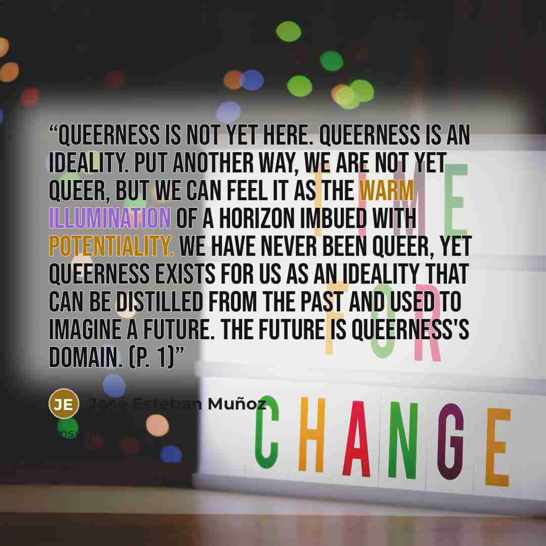 “Queerness is not yet here. Queerness is an ideality. Put another way, we are not yet queer, but we can feel it as the warm illumination of a horizon imbued with potentiality. We have never been queer, yet queerness exists for us as an ideality that can be distilled from the past and used to…” quote by José Esteban Muñoz
