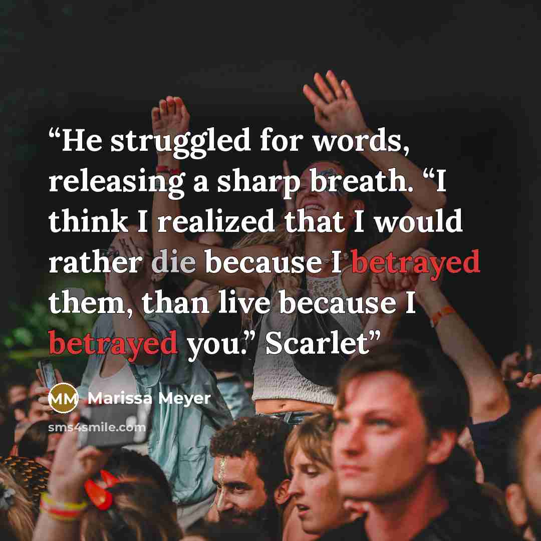 “He struggled for words, releasing a sharp breath. “I think I realized that I would rather die because I betrayed them, than live because I betrayed you.” Scarlet” quote by Marissa Meyer