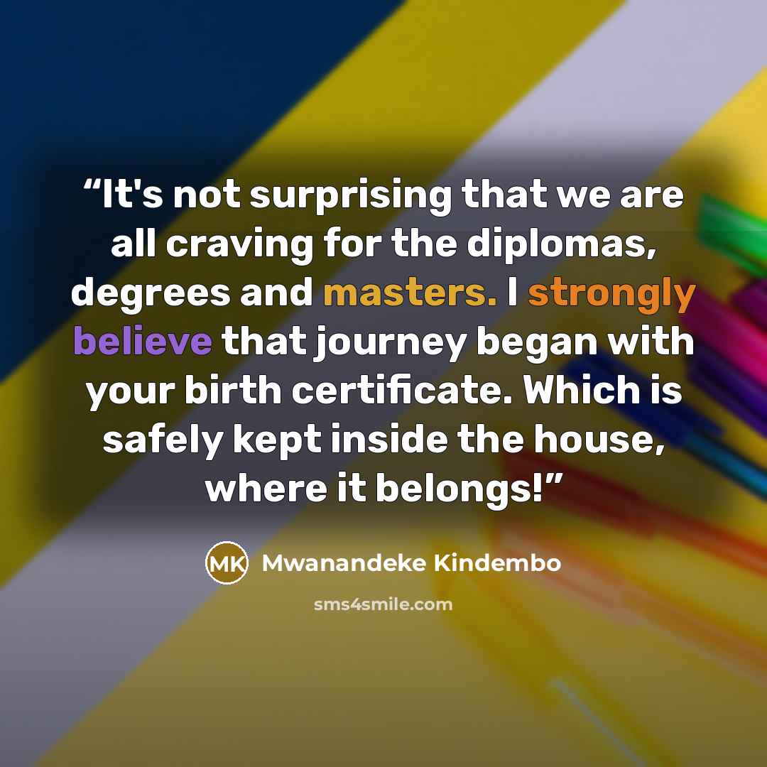 “It's not surprising that we are all craving for the diplomas, degrees and masters. I strongly believe that journey began with your birth certificate. Which is safely kept inside the house, where it belongs!” quote by Mwanandeke Kindembo