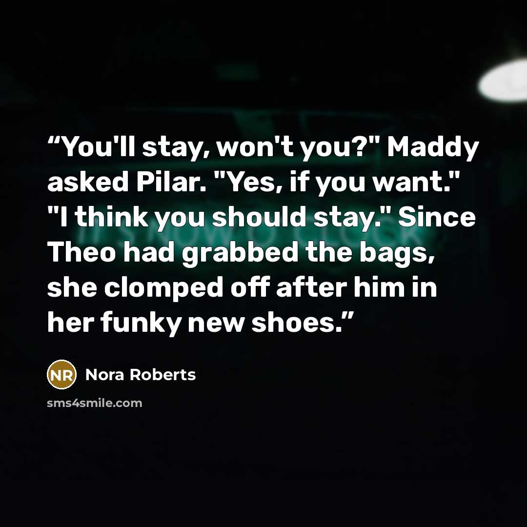 “You'll stay, won't you?" Maddy asked Pilar. "Yes, if you want." "I think you should stay." Since Theo had grabbed the bags, she clomped off after him in her funky new shoes.” quote by Nora Roberts