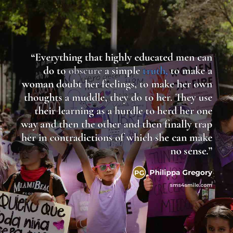 “Everything that highly educated men can do to obscure a simple truth, to make a woman doubt her feelings, to make her own thoughts a muddle, they do to her. They use their learning as a hurdle to herd her one way and then the other and then finally trap her in contradictions of which she can make…” quote by Philippa Gregory