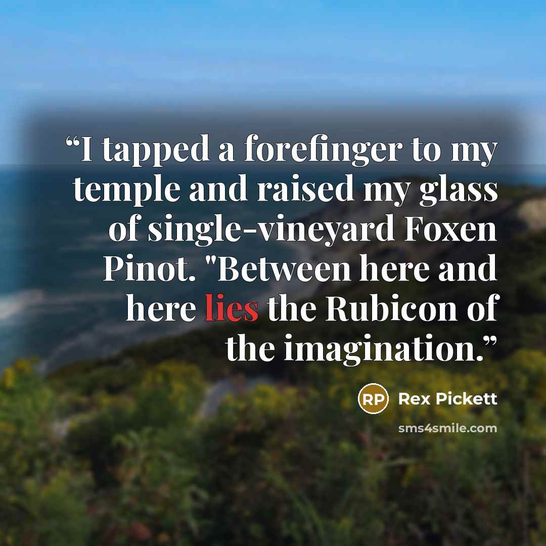 “I tapped a forefinger to my temple and raised my glass of single-vineyard Foxen Pinot. "Between here and here lies the Rubicon of the imagination.” quote by Rex Pickett
