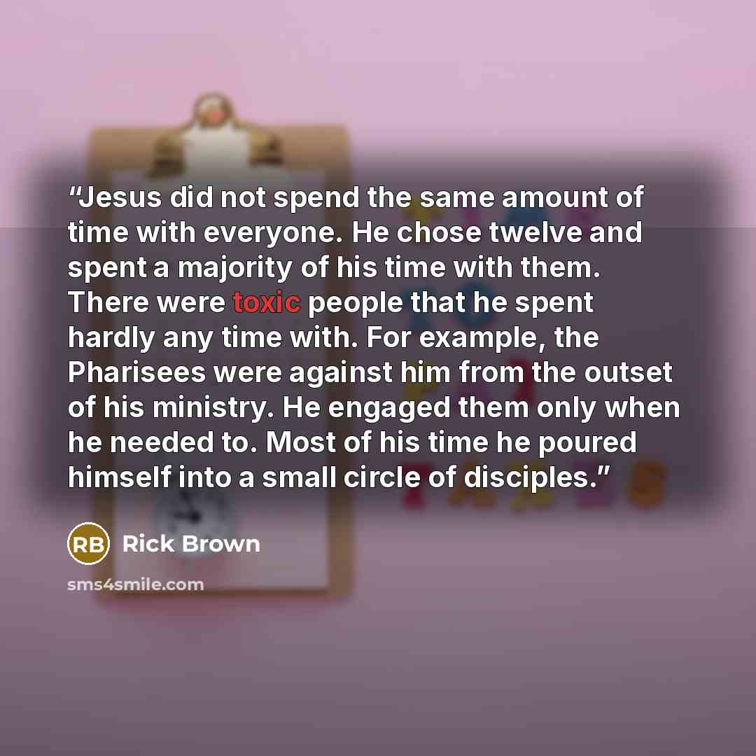 “Jesus did not spend the same amount of time with everyone. He chose twelve and spent a majority of his time with them. There were toxic people that he spent hardly any time with. For example, the Pharisees were against him from the outset of his ministry. He engaged them only when he needed to…” quote by Rick Brown