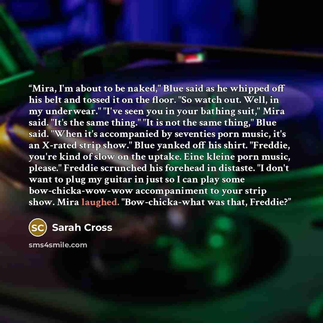 “Mira, I'm about to be naked," Blue said as he whipped off his belt and tossed it on the floor. "So watch out. Well, in my underwear." "I've seen you in your bathing suit," Mira said. "It's the same thing." "It is not the same thing," Blue said. "When it's accompanied by seventies porn music, it's…” quote by Sarah Cross