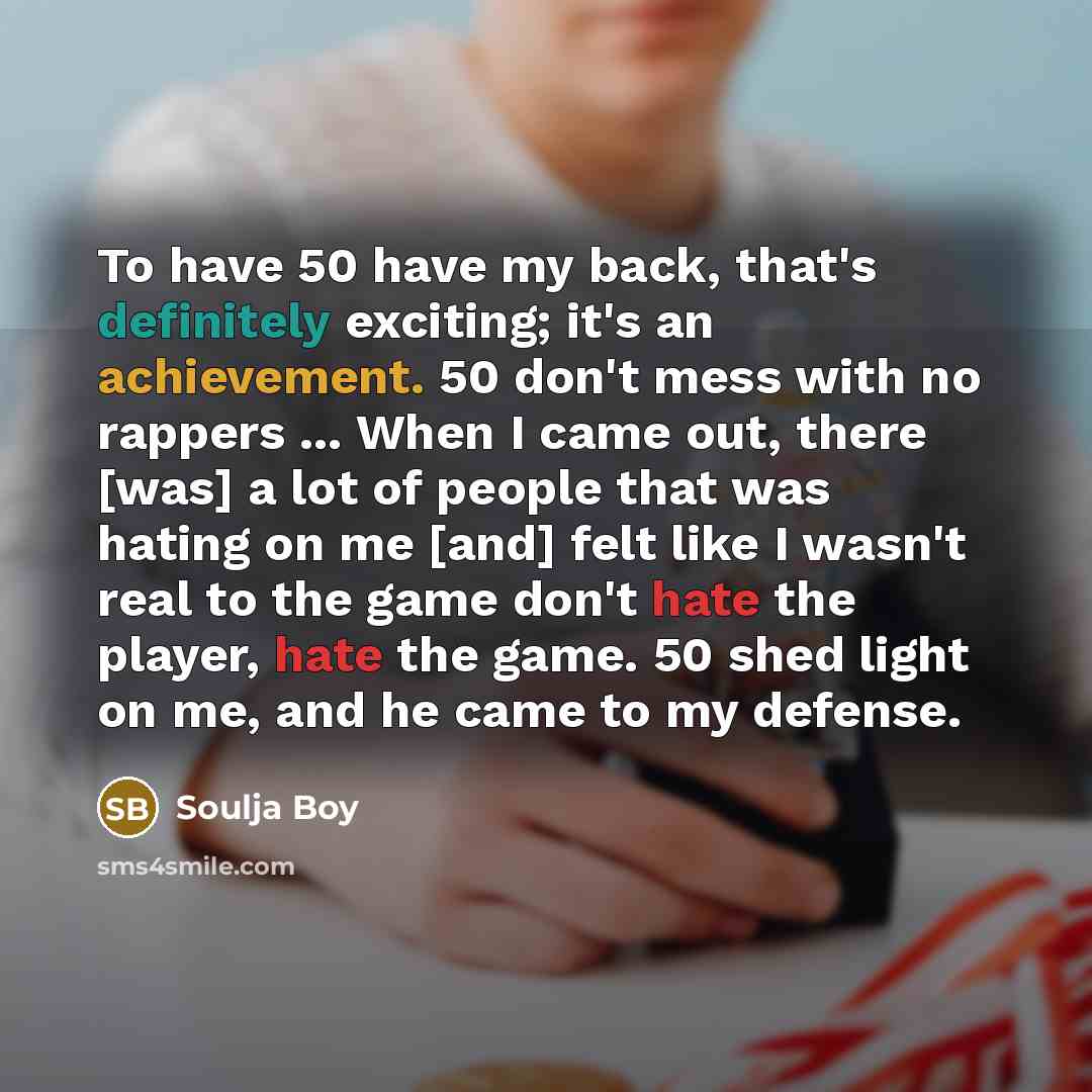 “To have 50 have my back, that's definitely exciting; it's an achievement. 50 don't mess with no rappers ... When I came out, there [was] a lot of people that was hating on me [and] felt like I wasn't real to the game don't hate the player, hate the game. 50 shed light on me, and he came to my…” quote by Soulja Boy