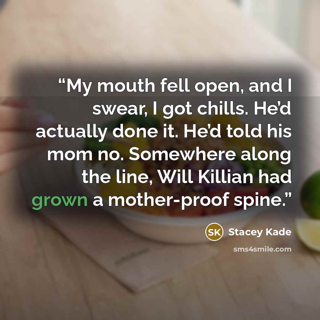 “My mouth fell open, and I swear, I got chills. He’d actually done it. He’d told his mom no. Somewhere along the line, Will Killian had grown a mother-proof spine.” quote by Stacey Kade