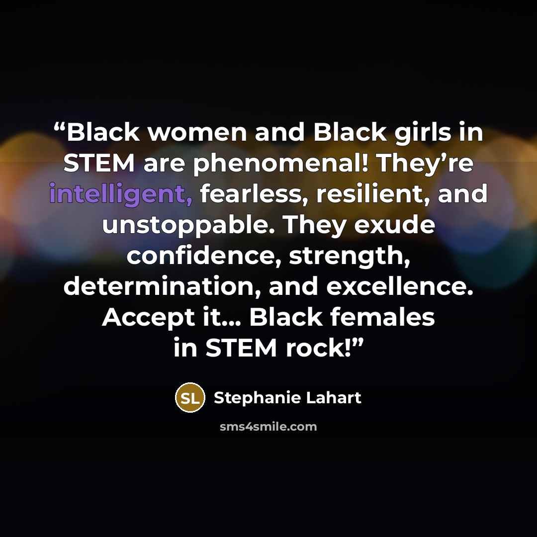 “Black women and Black girls in STEM are phenomenal! They’re intelligent, fearless, resilient, and unstoppable. They exude confidence, strength, determination, and excellence. Accept it… Black females in STEM rock!” quote by Stephanie Lahart