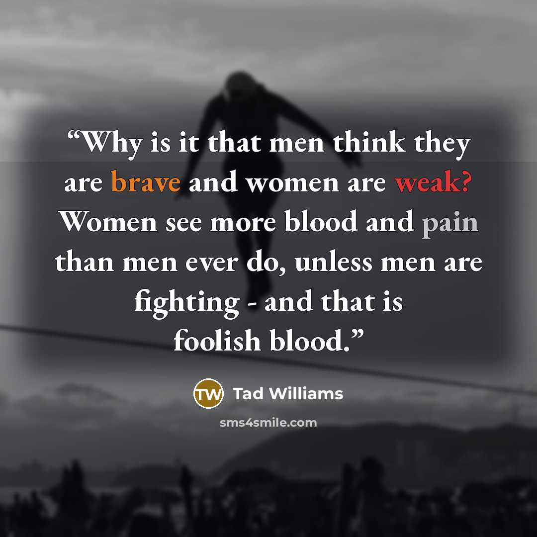 “Why is it that men think they are brave and women are weak? Women see more blood and pain than men ever do, unless men are fighting - and that is foolish blood.” quote by Tad Williams