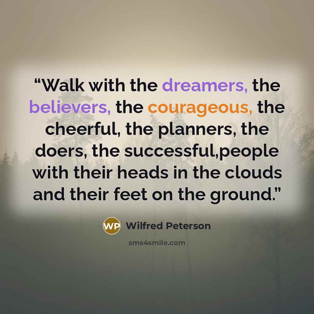 “Walk with the dreamers, the believers, the courageous, the cheerful, the planners, the doers, the successful,people with their heads in the clouds and their feet on the ground.” quote by Wilfred Peterson