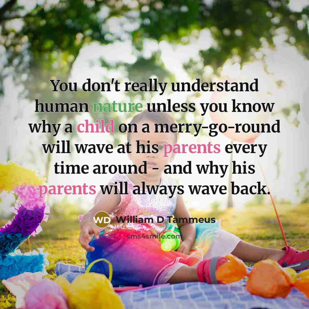 “You don't really understand human nature unless you know why a child on a merry-go-round will wave at his parents every time around - and why his parents will always wave back.” quote by William D Tammeus