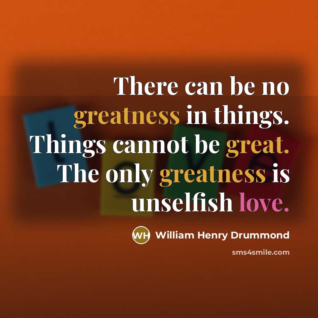 “There can be no greatness in things. Things cannot be great. The only greatness is unselfish love.” quote by William Henry Drummond