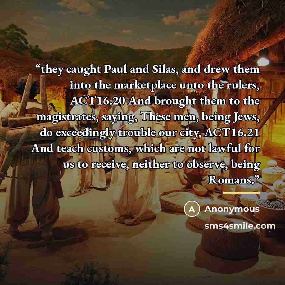 “they caught Paul and Silas, and drew them into the marketplace unto the rulers, ACT16.20 And brought them to the magistrates, saying, These men, being Jews, do exceedingly trouble our city, ACT16.21 And teach customs, which are not lawful for us to receive, neither to observe, being Romans.” quote by Anonymous