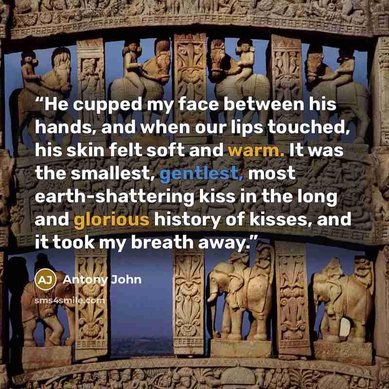 “He cupped my face between his hands, and when our lips touched, his skin felt soft and warm. It was the smallest, gentlest, most earth-shattering kiss in the long and glorious history of kisses, and it took my breath away.” quote by Antony John