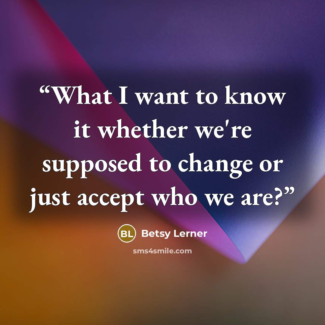 “What I want to know it whether we're supposed to change or just accept who we are?” quote by Betsy Lerner