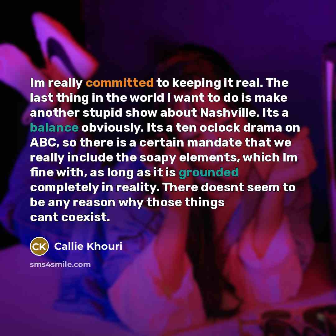 “Im really committed to keeping it real. The last thing in the world I want to do is make another stupid show about Nashville. Its a balance obviously. Its a ten oclock drama on ABC, so there is a certain mandate that we really include the soapy elements, which Im fine with, as long as it is…” quote by Callie Khouri