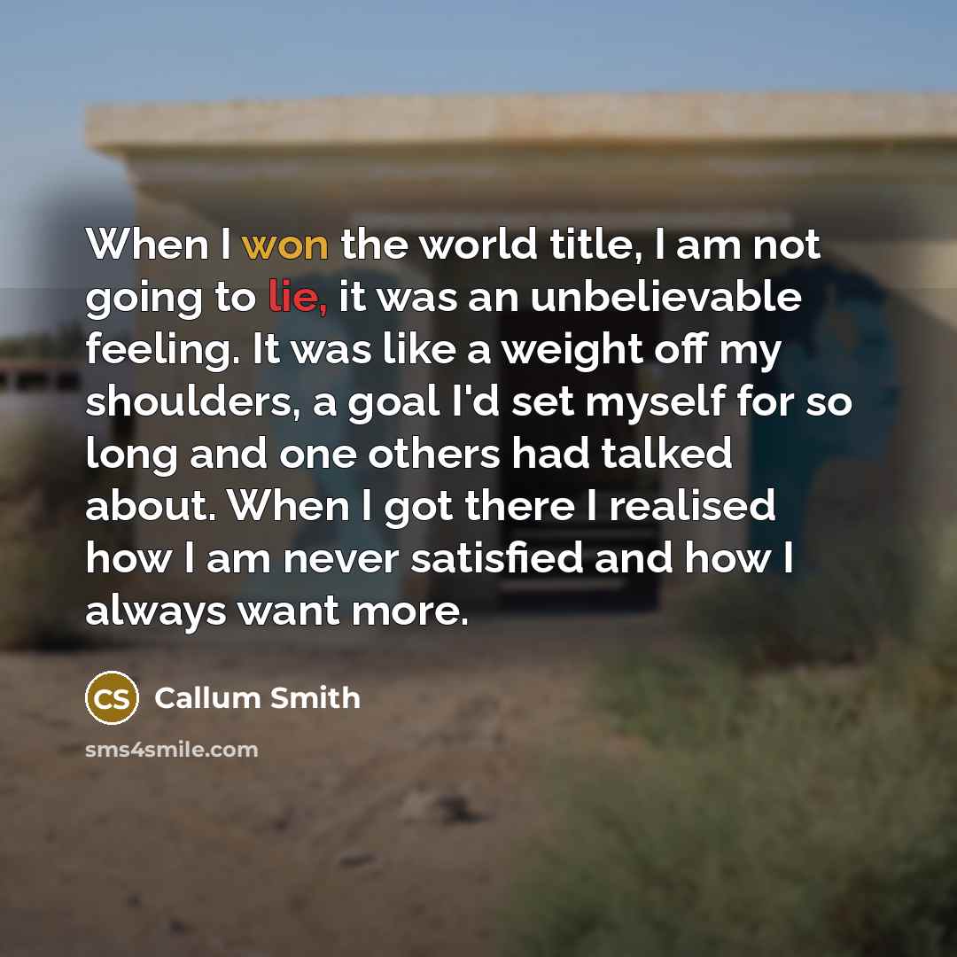 “When I won the world title, I am not going to lie, it was an unbelievable feeling. It was like a weight off my shoulders, a goal I'd set myself for so long and one others had talked about. When I got there I realised how I am never satisfied and how I always want more.” quote by Callum Smith