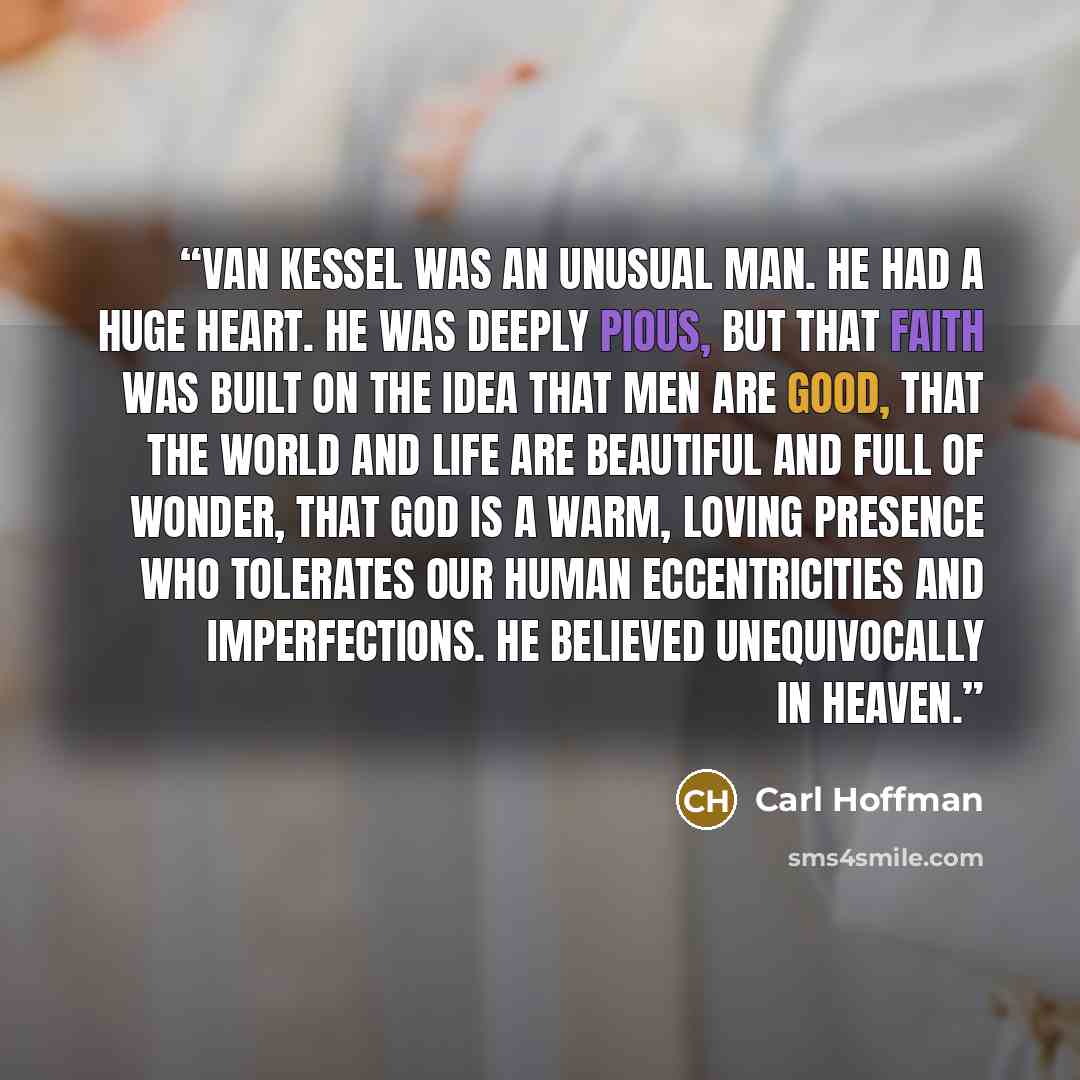 “Van Kessel was an unusual man. He had a huge heart. He was deeply pious, but that faith was built on the idea that men are good, that the world and life are beautiful and full of wonder, that God is a warm, loving presence who tolerates our human eccentricities and imperfections. He believed…” quote by Carl Hoffman