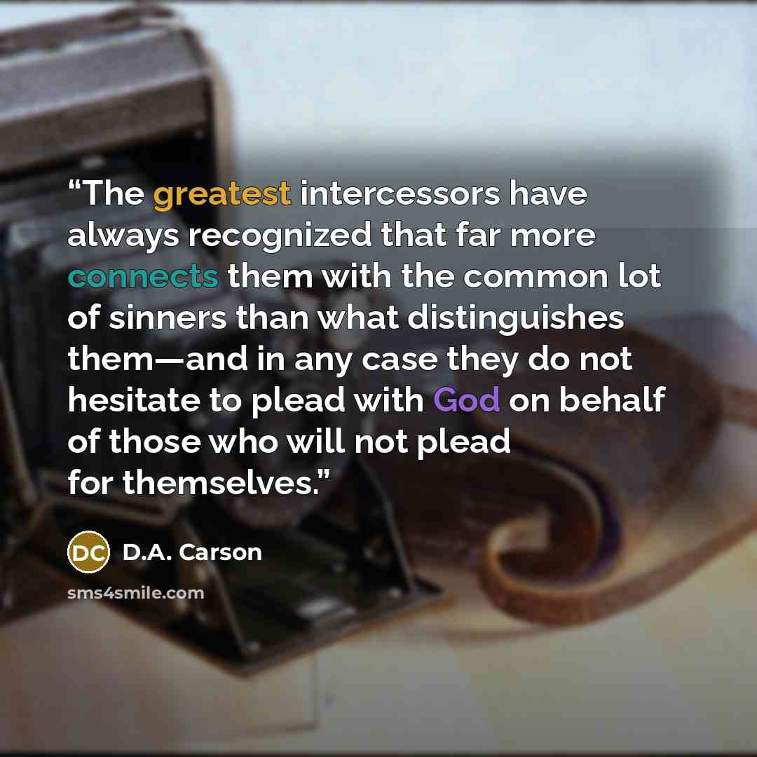 “The greatest intercessors have always recognized that far more connects them with the common lot of sinners than what distinguishes them—and in any case they do not hesitate to plead with God on behalf of those who will not plead for themselves.” quote by D.A. Carson