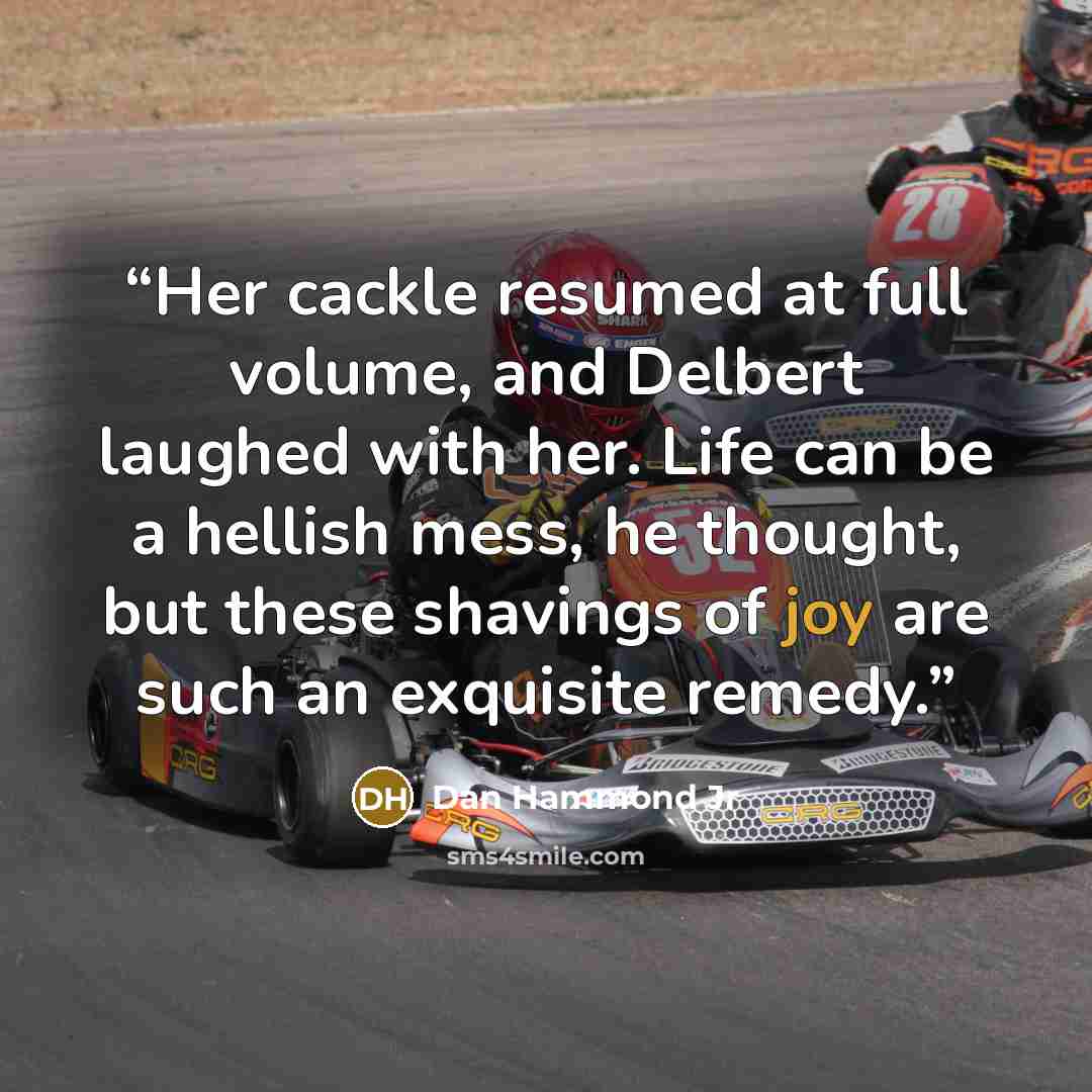 “Her cackle resumed at full volume, and Delbert laughed with her. Life can be a hellish mess, he thought, but these shavings of joy are such an exquisite remedy.” quote by Dan Hammond Jr