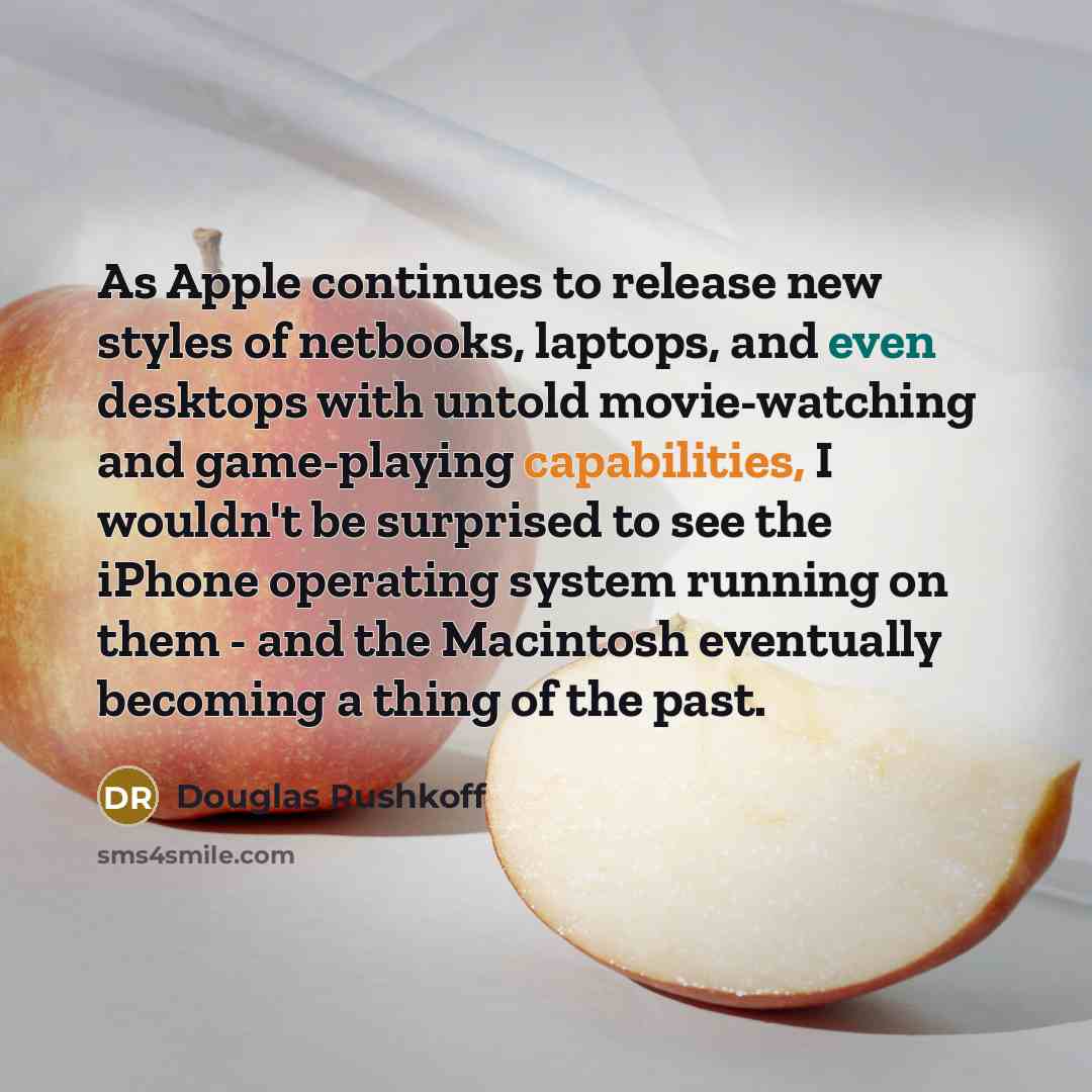 “As Apple continues to release new styles of netbooks, laptops, and even desktops with untold movie-watching and game-playing capabilities, I wouldn't be surprised to see the iPhone operating system running on them - and the Macintosh eventually becoming a thing of the past.” quote by Douglas Rushkoff