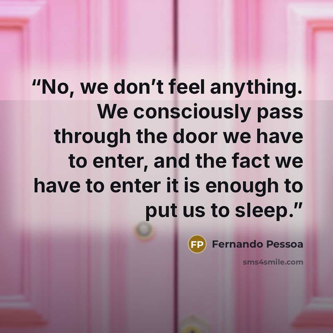 “No, we don’t feel anything. We consciously pass through the door we have to enter, and the fact we have to enter it is enough to put us to sleep.” quote by Fernando Pessoa