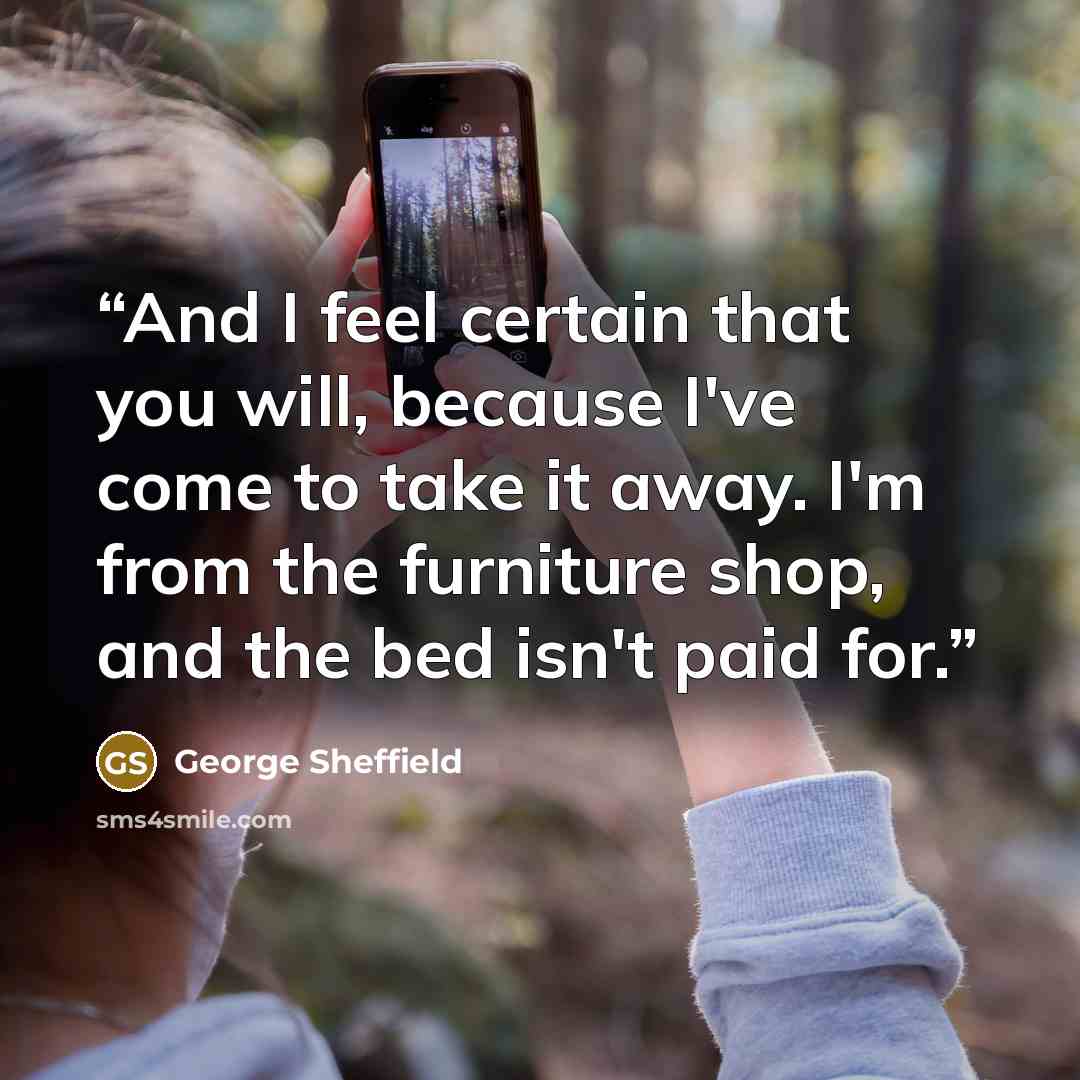 “And I feel certain that you will, because I've come to take it away. I'm from the furniture shop, and the bed isn't paid for.” quote by George Sheffield