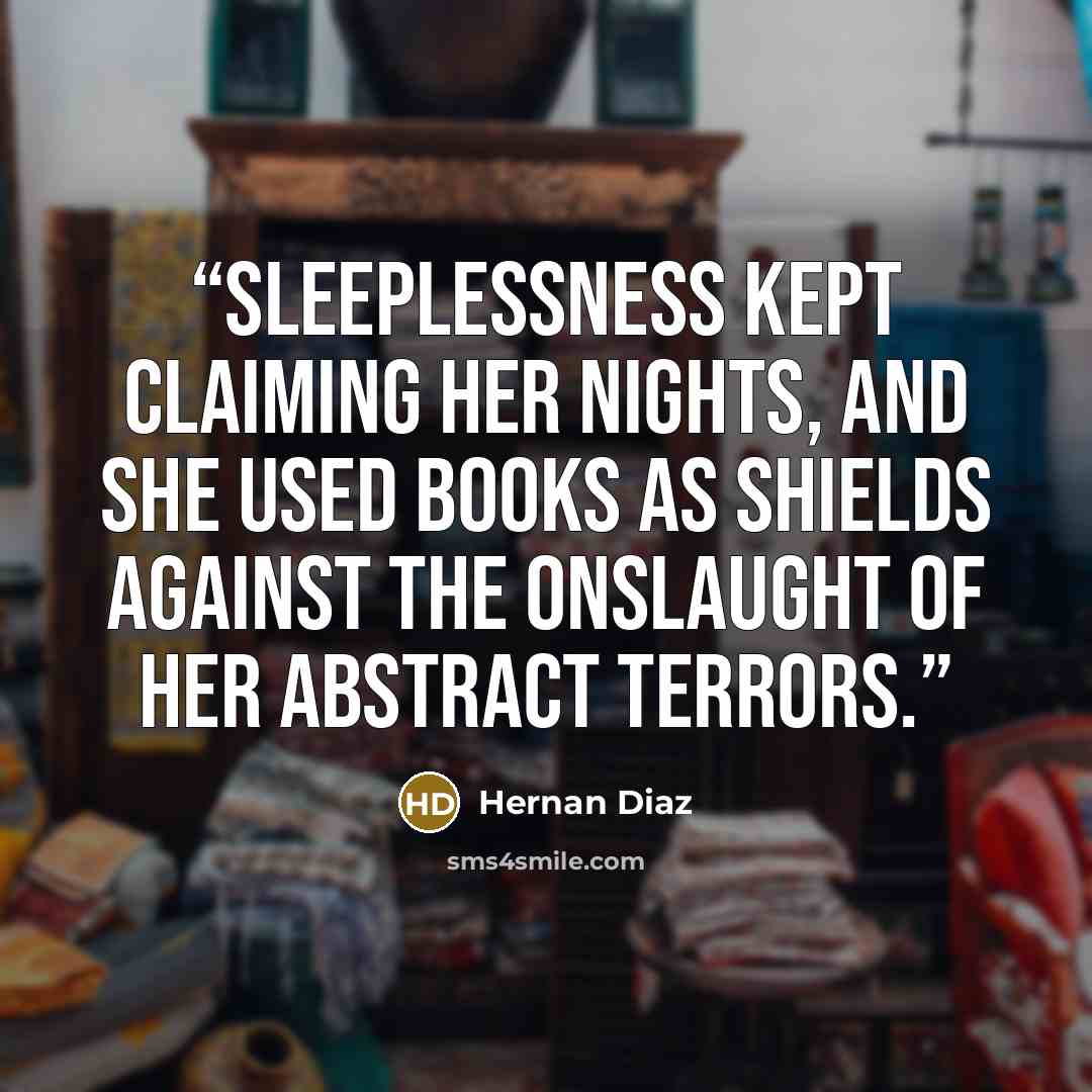 “Sleeplessness kept claiming her nights, and she used books as shields against the onslaught of her abstract terrors.” quote by Hernan Diaz