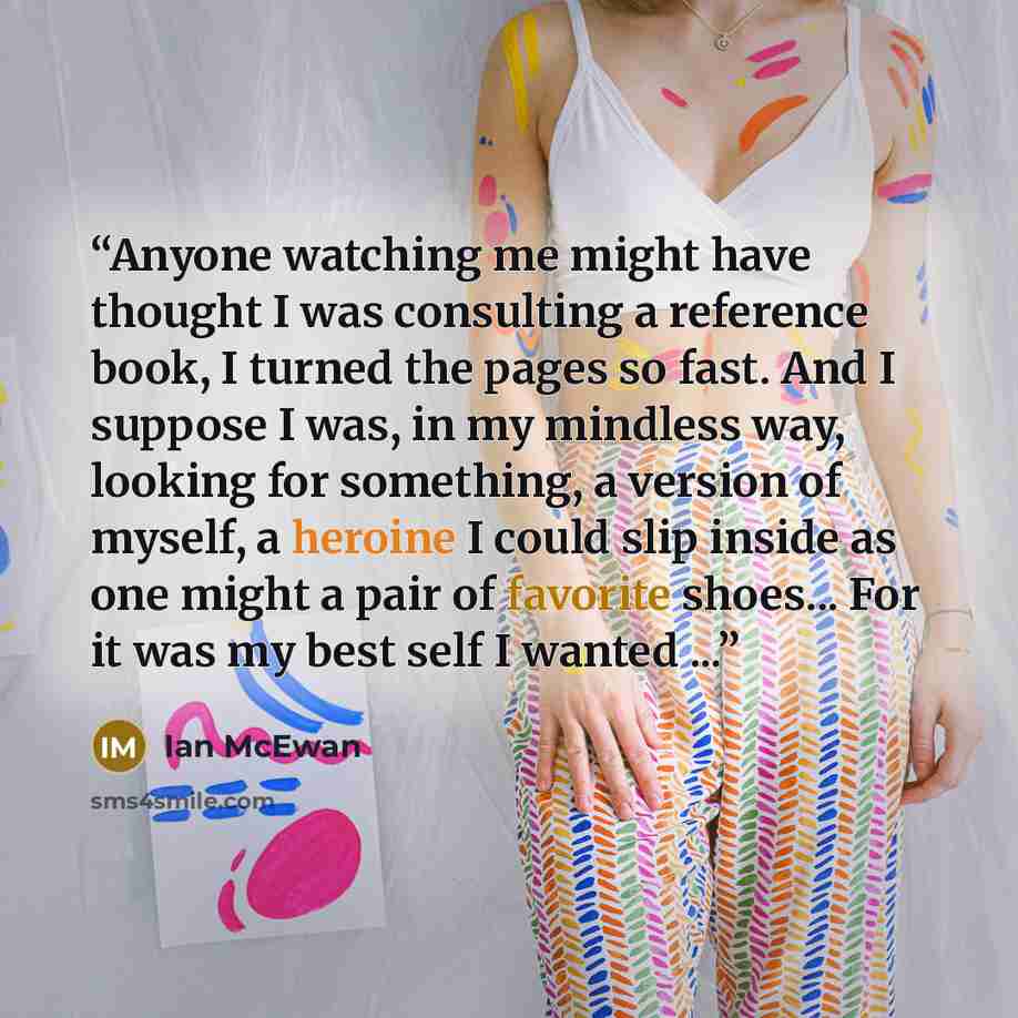 “Anyone watching me might have thought I was consulting a reference book, I turned the pages so fast. And I suppose I was, in my mindless way, looking for something, a version of myself, a heroine I could slip inside as one might a pair of favorite shoes... For it was my best self I wanted ...” quote by Ian McEwan