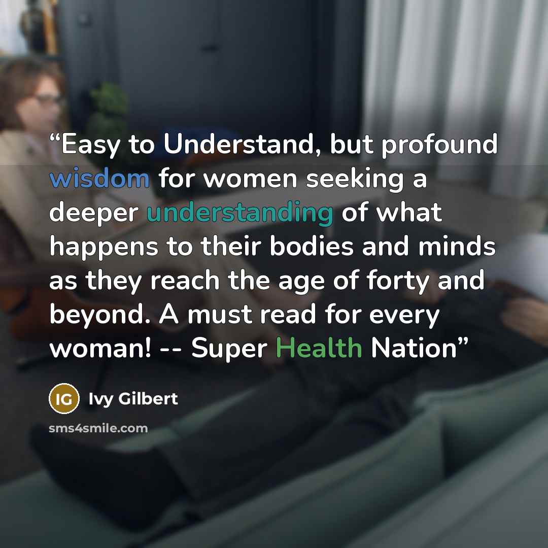 “Easy to Understand, but profound wisdom for women seeking a deeper understanding of what happens to their bodies and minds as they reach the age of forty and beyond. A must read for every woman! -- Super Health Nation” quote by Ivy Gilbert