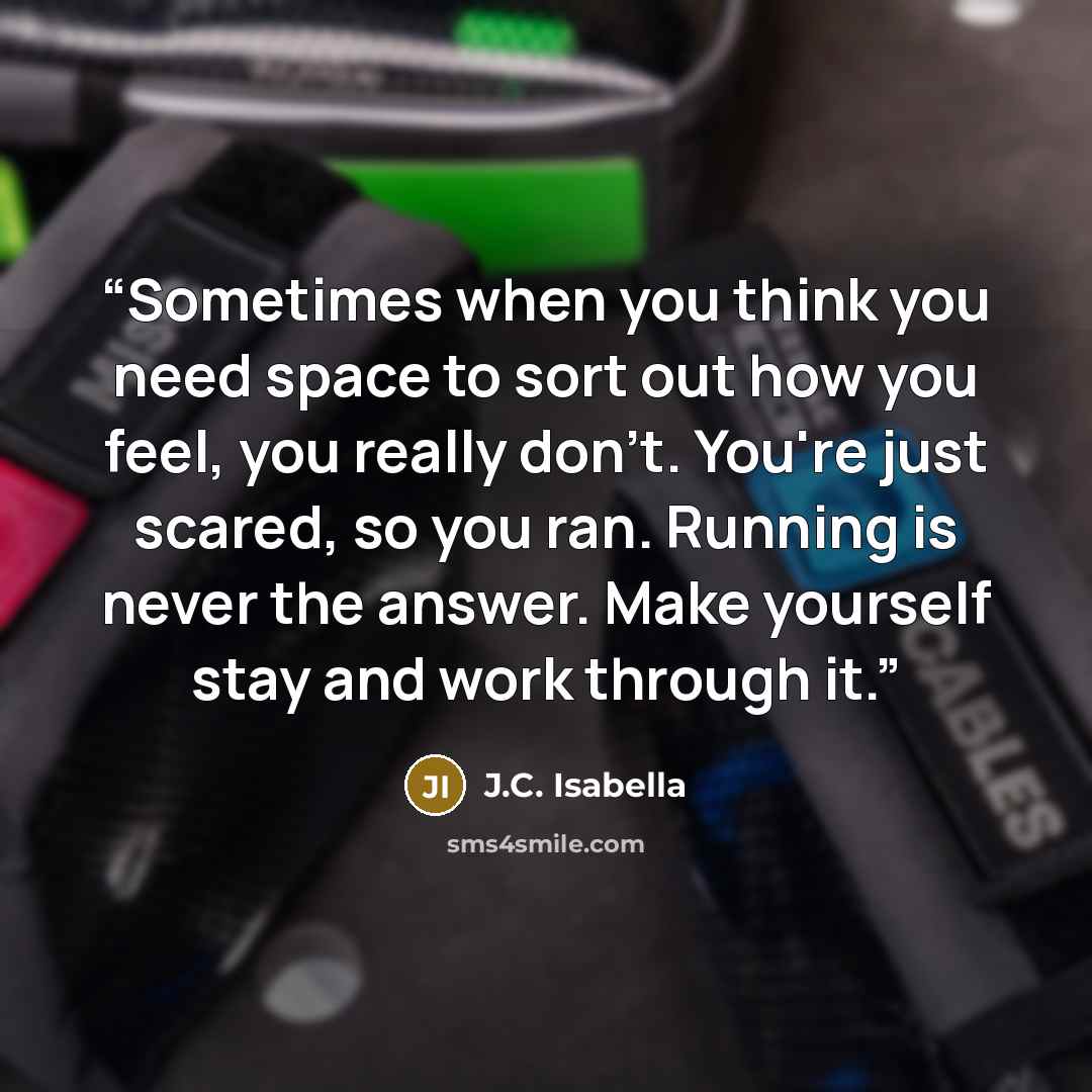 “Sometimes when you think you need space to sort out how you feel, you really don't. You're just scared, so you ran. Running is never the answer. Make yourself stay and work through it.” quote by J.C. Isabella