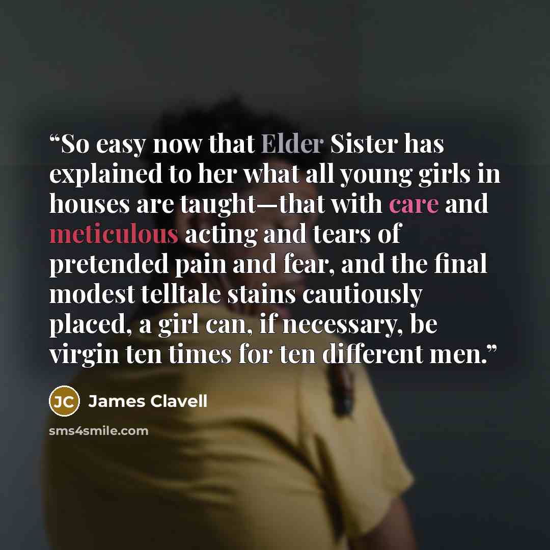 “So easy now that Elder Sister has explained to her what all young girls in houses are taught—that with care and meticulous acting and tears of pretended pain and fear, and the final modest telltale stains cautiously placed, a girl can, if necessary, be virgin ten times for ten different men.” quote by James Clavell
