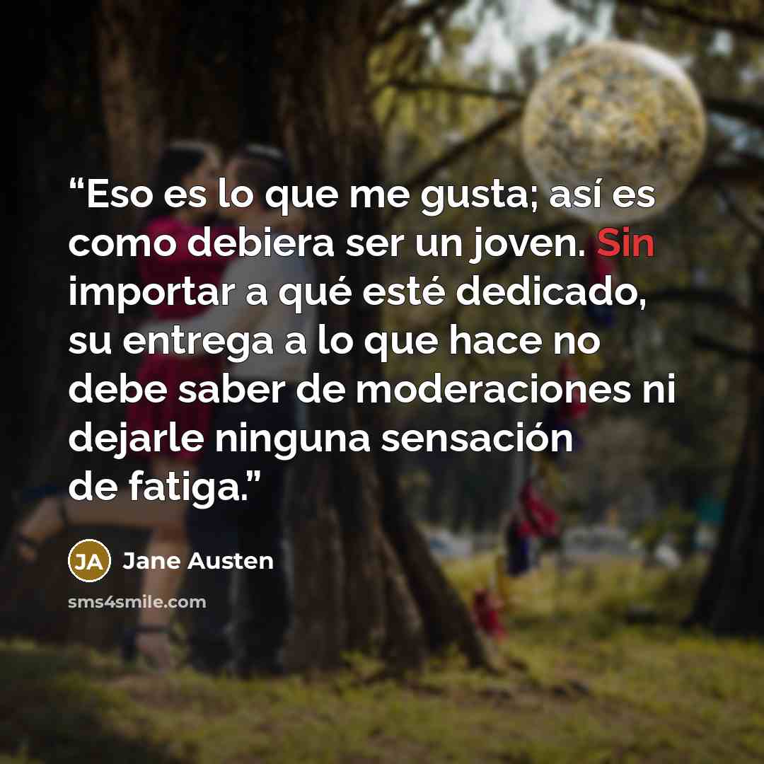 “Eso es lo que me gusta; así es como debiera ser un joven. Sin importar a qué esté dedicado, su entrega a lo que hace no debe saber de moderaciones ni dejarle ninguna sensación de fatiga.” quote by Jane Austen