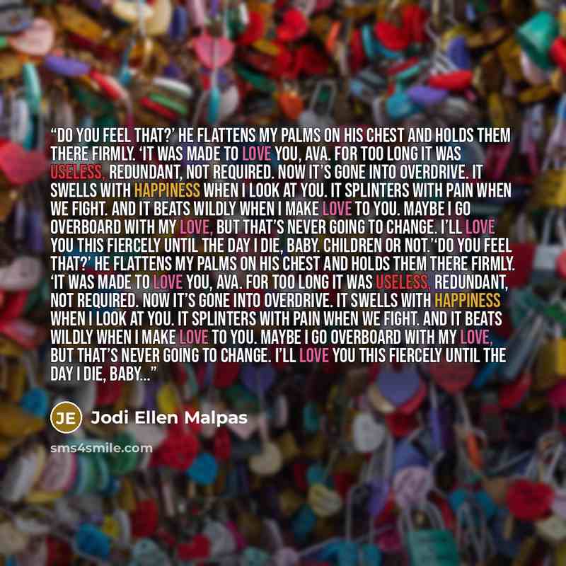 “Do you feel that?’ He flattens my palms on his chest and holds them there firmly. ‘It was made to love you, Ava. For too long it was useless, redundant, not required. Now it’s gone into overdrive. It swells with happiness when I look at you. It splinters with pain when we fight. And it beats…” quote by Jodi Ellen Malpas