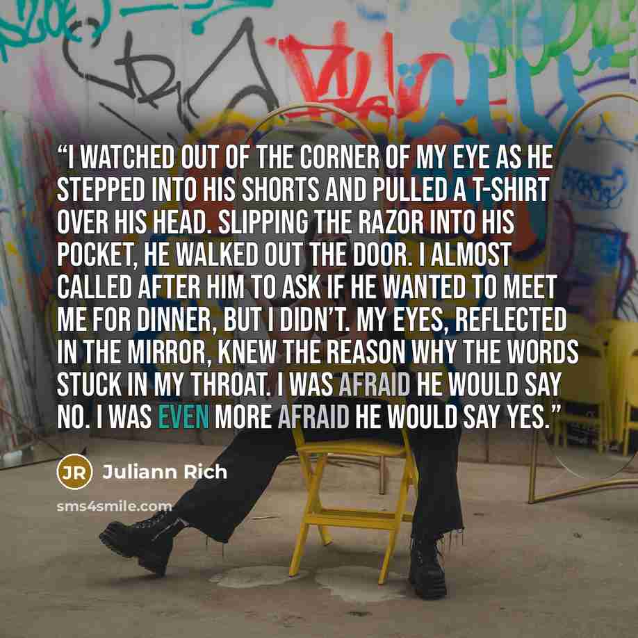 “I watched out of the corner of my eye as he stepped into his shorts and pulled a T-shirt over his head. Slipping the razor into his pocket, he walked out the door. I almost called after him to ask if he wanted to meet me for dinner, but I didn’t. My eyes, reflected in the mirror, knew the reason…” quote by Juliann Rich