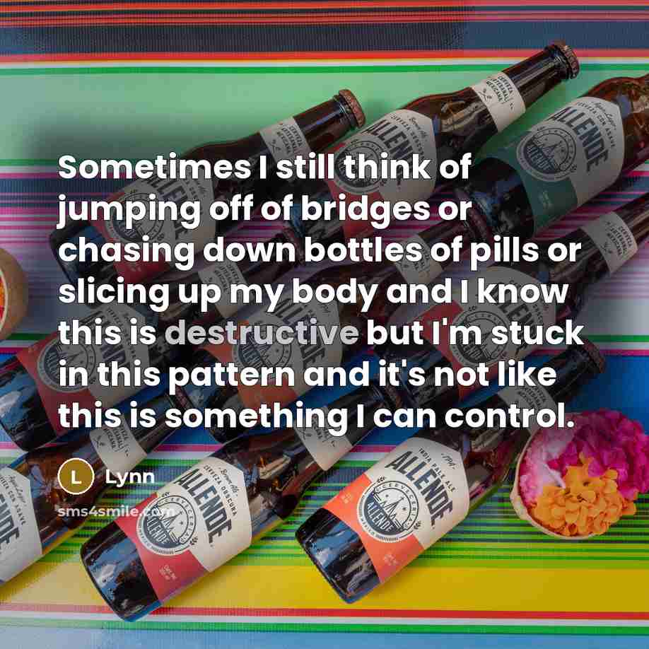 “Sometimes I still think of jumping off of bridges or chasing down bottles of pills or slicing up my body and I know this is destructive but I'm stuck in this pattern and it's not like this is something I can control.” quote by Lynn