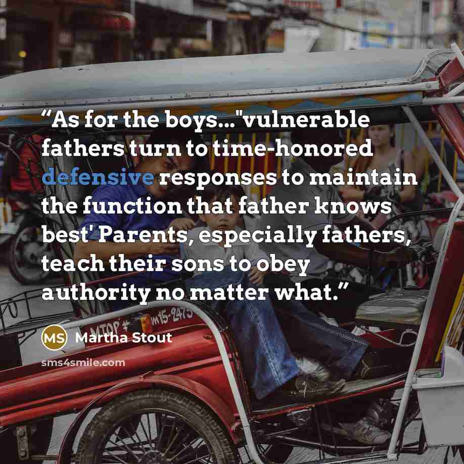 “As for the boys..."vulnerable fathers turn to time-honored defensive responses to maintain the function that father knows best' Parents, especially fathers, teach their sons to obey authority no matter what.” quote by Martha Stout