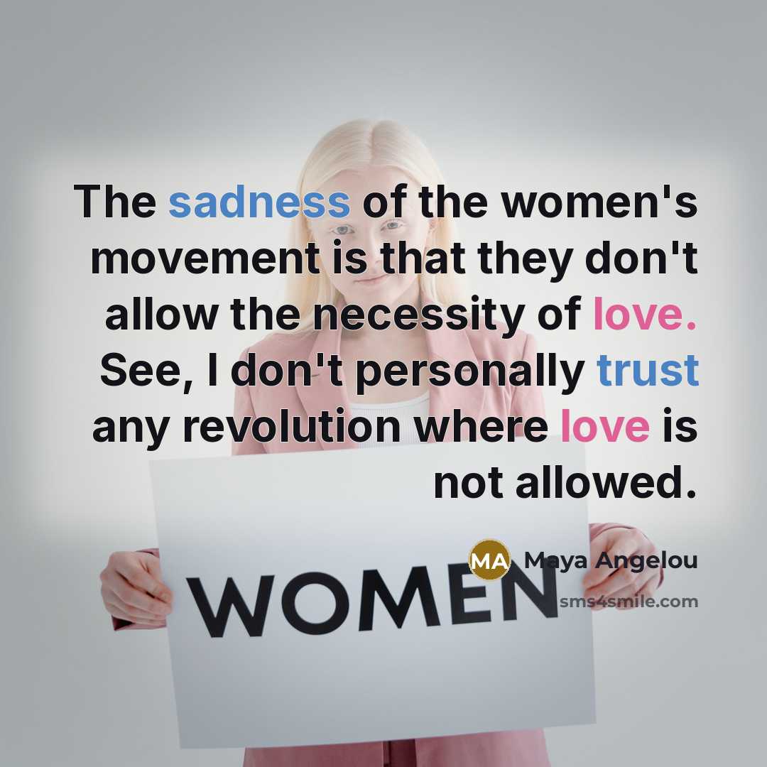 “The sadness of the women's movement is that they don't allow the necessity of love. See, I don't personally trust any revolution where love is not allowed.” quote by Maya Angelou